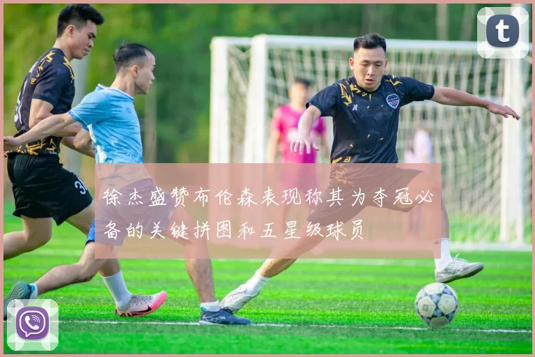 徐杰盛赞布伦森表现称其为夺冠必备的关键拼图和五星级球员