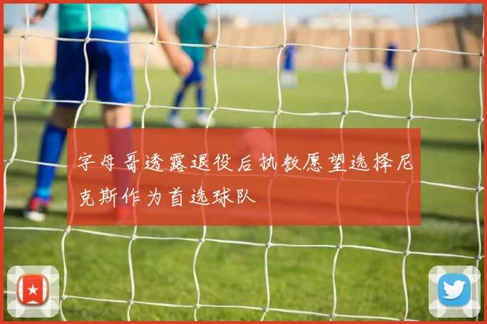 字母哥透露退役后执教愿望选择尼克斯作为首选球队