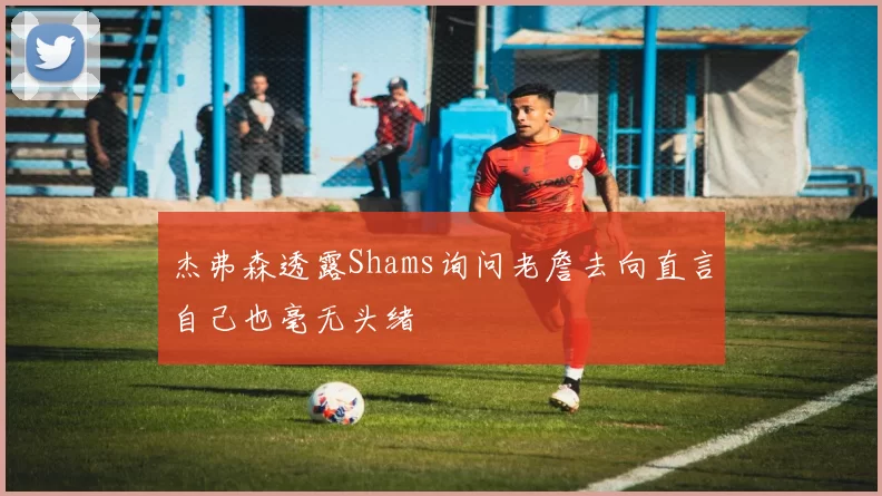 杰弗森透露Shams询问老詹去向直言自己也毫无头绪