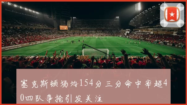塞克斯顿场均154分三分命中率超40四队争抢引发关注
