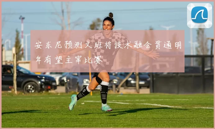 安东尼预测文班将技术融会贯通明年有望主宰比赛