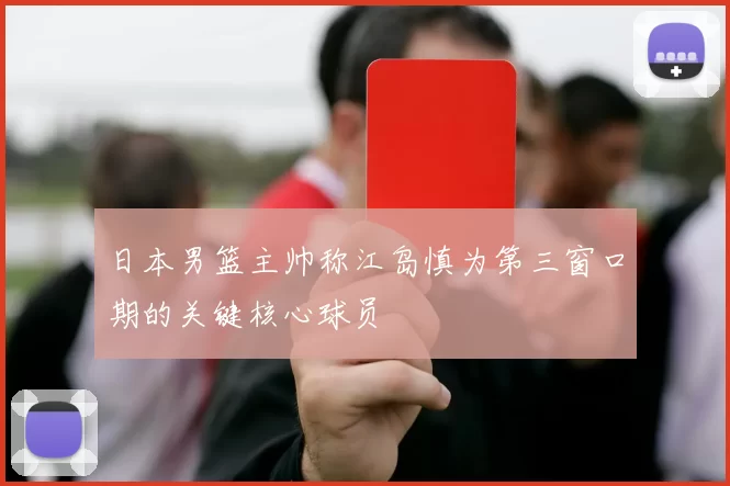 日本男篮主帅称江岛慎为第三窗口期的关键核心球员