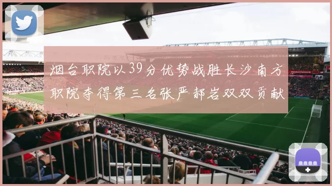 烟台职院以39分优势战胜长沙南方职院夺得第三名张严郝岩双双贡献27分