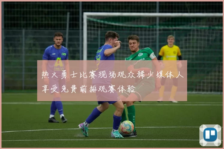 热火勇士比赛现场观众稀少媒体人享受免费前排观赛体验