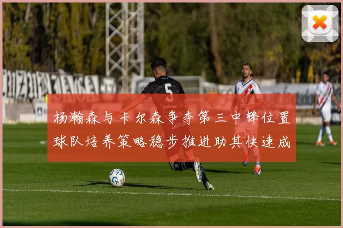 杨瀚森与卡尔森争夺第三中锋位置球队培养策略稳步推进助其快速成长