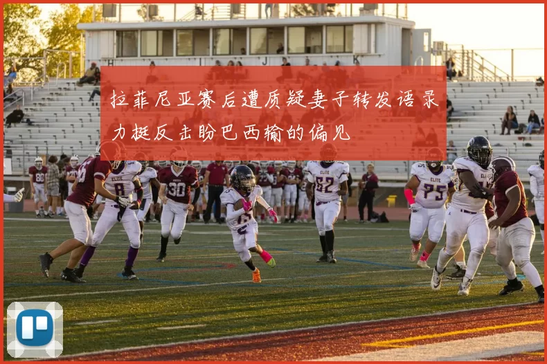 拉菲尼亚赛后遭质疑妻子转发语录力挺反击盼巴西输的偏见