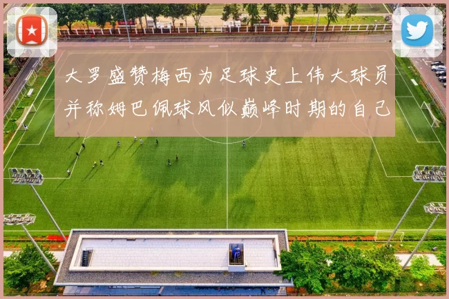 大罗盛赞梅西为足球史上伟大球员并称姆巴佩球风似巅峰时期的自己