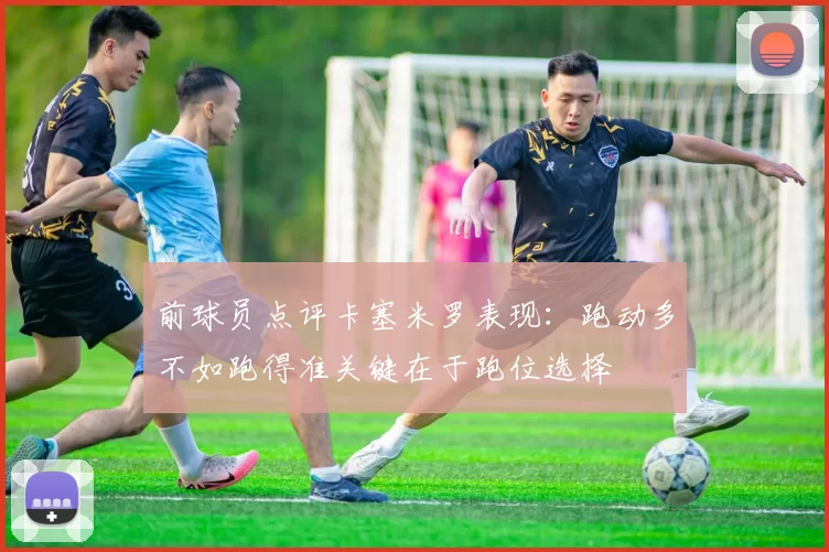 前球员点评卡塞米罗表现：跑动多不如跑得准关键在于跑位选择