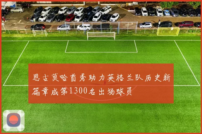恩古莫哈首秀助力英格兰队历史新篇章成第1300名出场球员